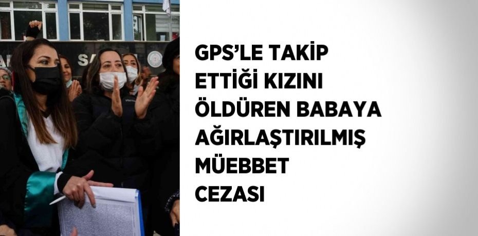 GPS’LE TAKİP ETTİĞİ KIZINI ÖLDÜREN BABAYA AĞIRLAŞTIRILMIŞ MÜEBBET CEZASI