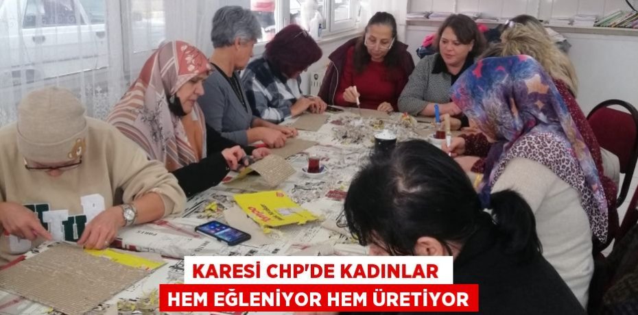KARESİ CHP’DE KADINLAR  HEM EĞLENİYOR HEM ÜRETİYOR