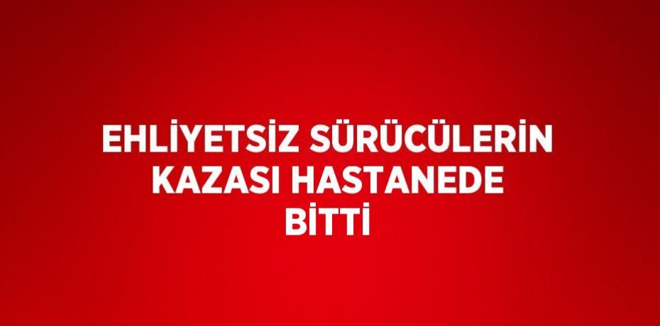 EHLİYETSİZ SÜRÜCÜLERİN KAZASI HASTANEDE BİTTİ
