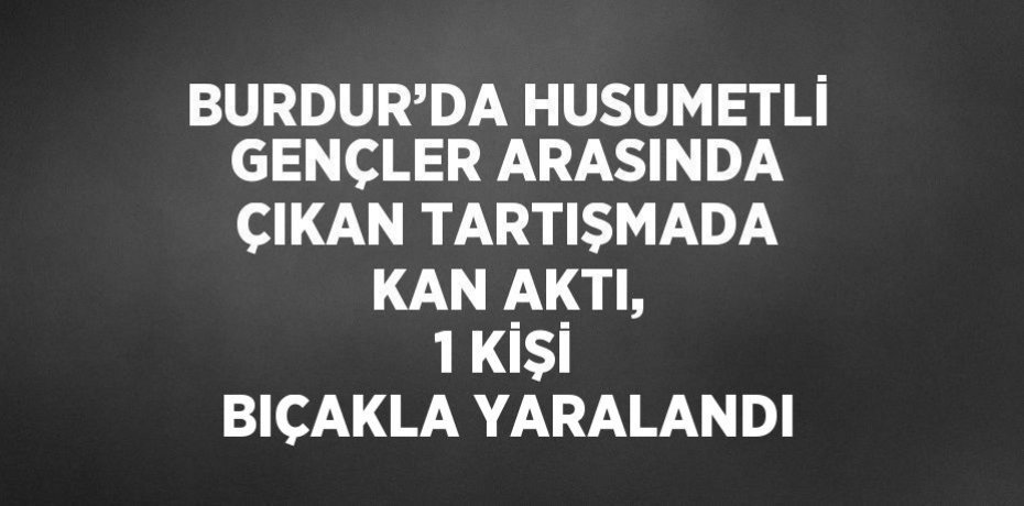 BURDUR’DA HUSUMETLİ GENÇLER ARASINDA ÇIKAN TARTIŞMADA KAN AKTI, 1 KİŞİ BIÇAKLA YARALANDI