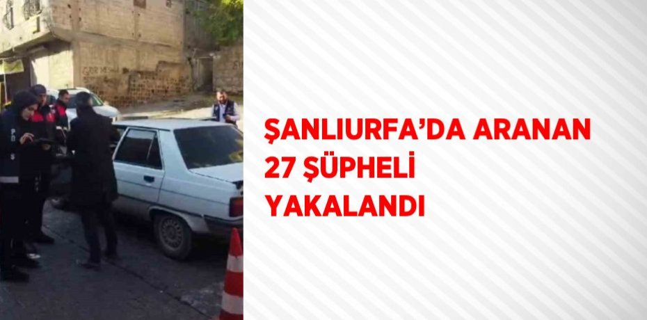 ŞANLIURFA’DA ARANAN 27 ŞÜPHELİ YAKALANDI
