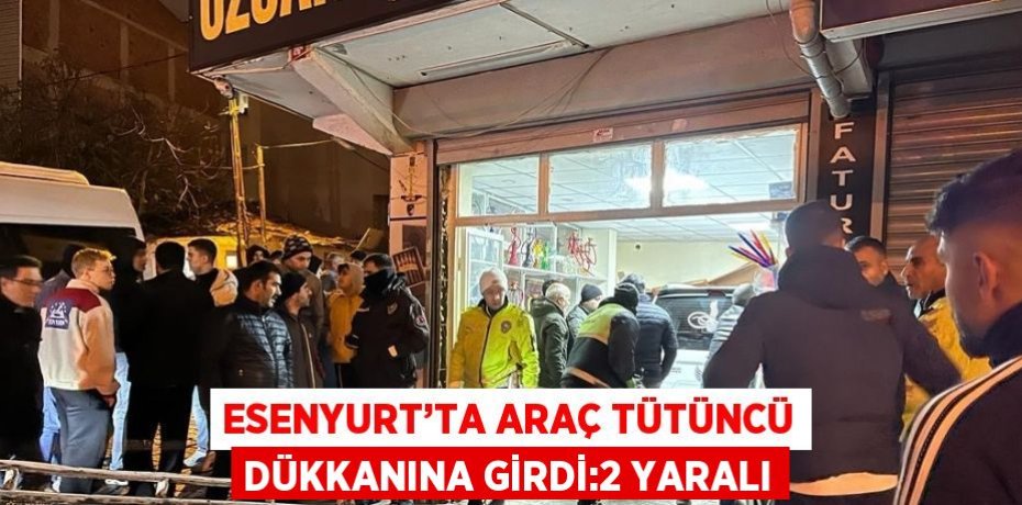 ESENYURT’TA ARAÇ TÜTÜNCÜ DÜKKANINA GİRDİ:2 YARALI