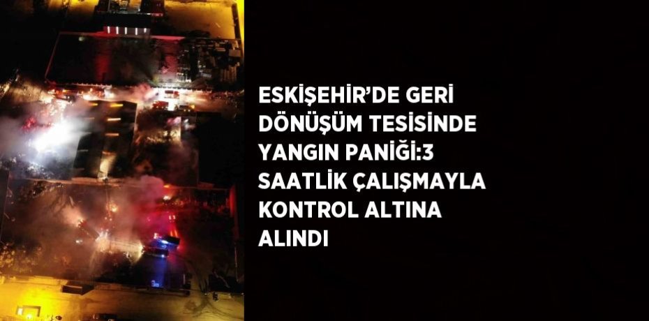 ESKİŞEHİR’DE GERİ DÖNÜŞÜM TESİSİNDE YANGIN PANİĞİ:3 SAATLİK ÇALIŞMAYLA KONTROL ALTINA ALINDI