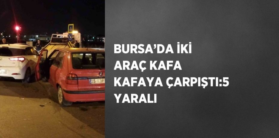 BURSA’DA İKİ ARAÇ KAFA KAFAYA ÇARPIŞTI:5 YARALI