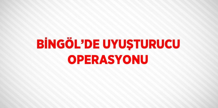BİNGÖL’DE UYUŞTURUCU OPERASYONU