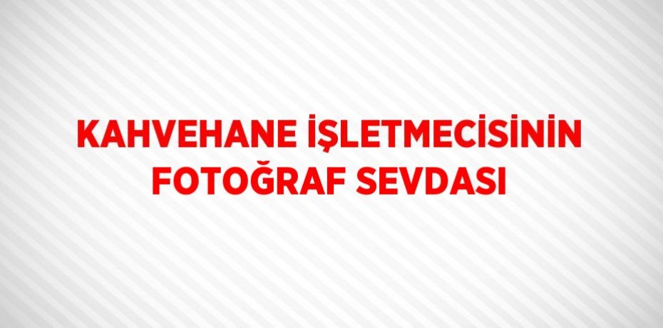 KAHVEHANE İŞLETMECİSİNİN FOTOĞRAF SEVDASI