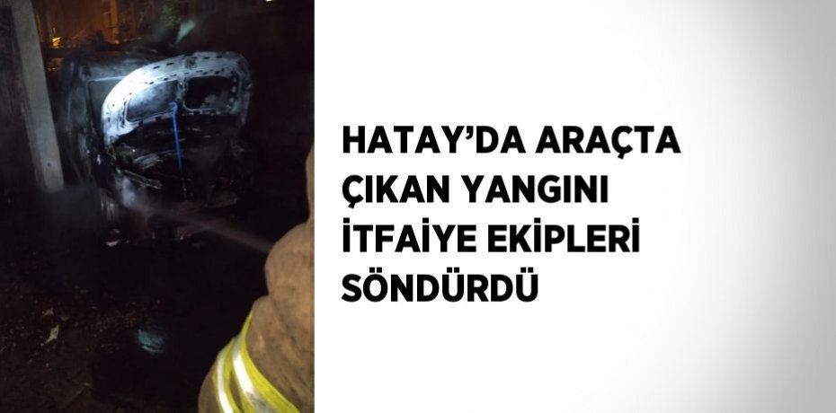 HATAY’DA ARAÇTA ÇIKAN YANGINI İTFAİYE EKİPLERİ SÖNDÜRDÜ