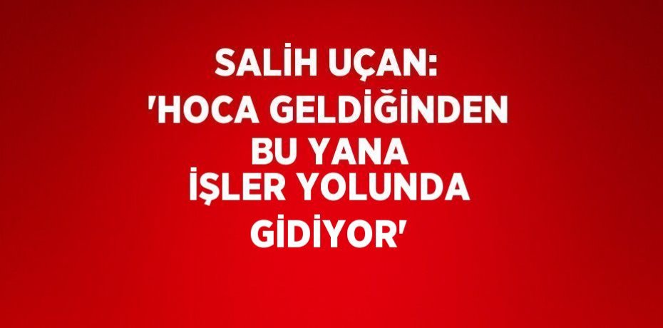 SALİH UÇAN: 'HOCA GELDİĞİNDEN BU YANA İŞLER YOLUNDA GİDİYOR'
