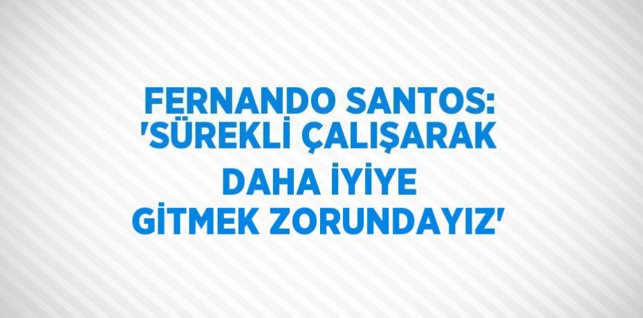 FERNANDO SANTOS: 'SÜREKLİ ÇALIŞARAK DAHA İYİYE GİTMEK ZORUNDAYIZ'
