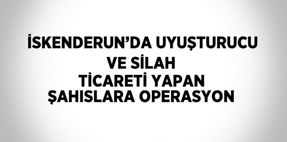 İSKENDERUN’DA UYUŞTURUCU VE SİLAH TİCARETİ YAPAN ŞAHISLARA OPERASYON