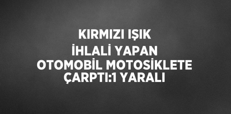 KIRMIZI IŞIK İHLALİ YAPAN OTOMOBİL MOTOSİKLETE ÇARPTI:1 YARALI