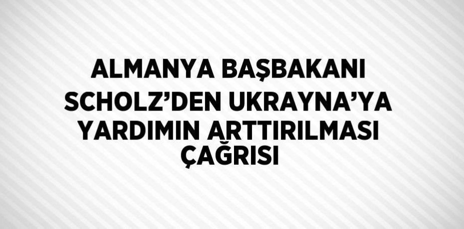 ALMANYA BAŞBAKANI SCHOLZ’DEN UKRAYNA’YA YARDIMIN ARTTIRILMASI ÇAĞRISI