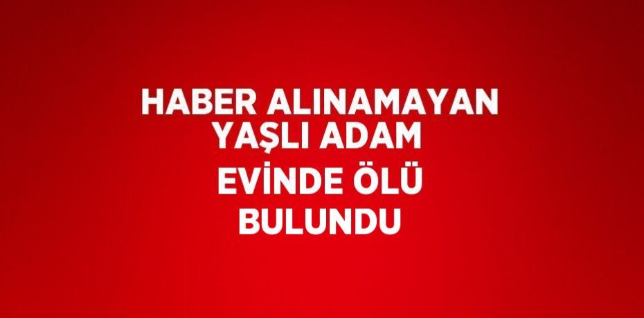 HABER ALINAMAYAN YAŞLI ADAM EVİNDE ÖLÜ BULUNDU