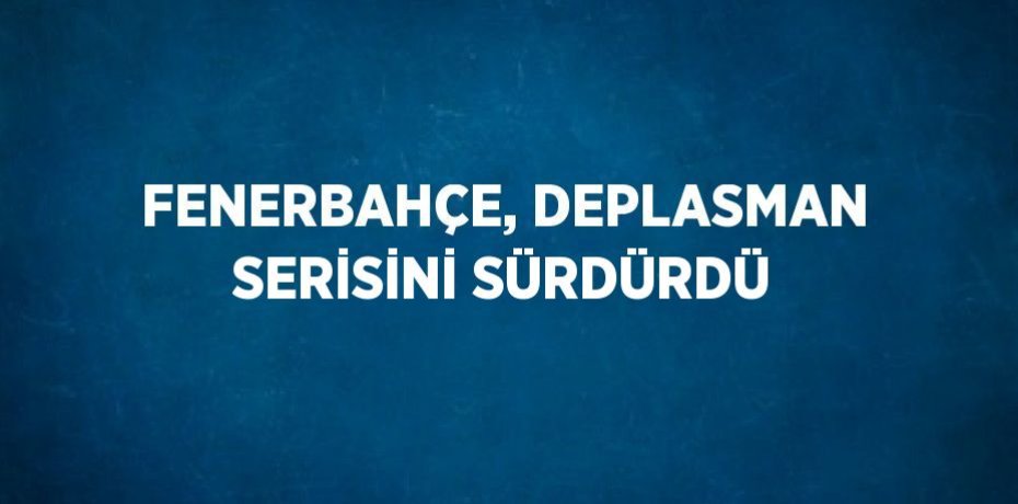 FENERBAHÇE, DEPLASMAN SERİSİNİ SÜRDÜRDÜ