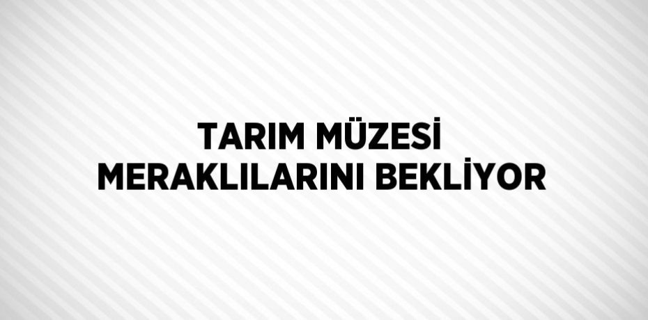 TARIM MÜZESİ MERAKLILARINI BEKLİYOR