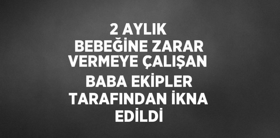 2 AYLIK BEBEĞİNE ZARAR VERMEYE ÇALIŞAN BABA EKİPLER TARAFINDAN İKNA EDİLDİ