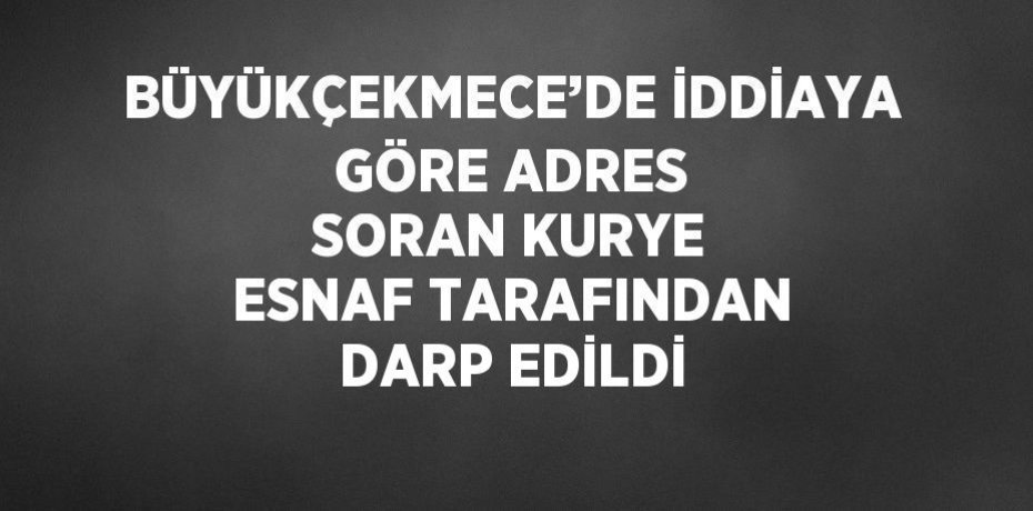 BÜYÜKÇEKMECE’DE İDDİAYA GÖRE ADRES SORAN KURYE ESNAF TARAFINDAN DARP EDİLDİ