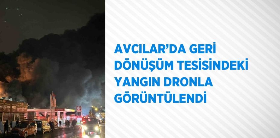 AVCILAR’DA GERİ DÖNÜŞÜM TESİSİNDEKİ YANGIN DRONLA GÖRÜNTÜLENDİ