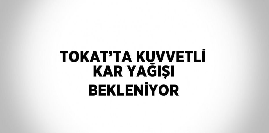 TOKAT’TA KUVVETLİ KAR YAĞIŞI BEKLENİYOR