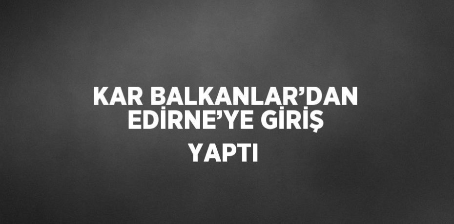 KAR BALKANLAR’DAN EDİRNE’YE GİRİŞ YAPTI