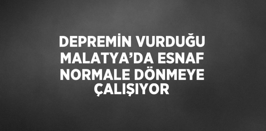 DEPREMİN VURDUĞU MALATYA’DA ESNAF NORMALE DÖNMEYE ÇALIŞIYOR