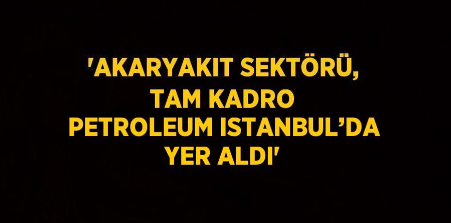 'AKARYAKIT SEKTÖRÜ, TAM KADRO PETROLEUM ISTANBUL’DA YER ALDI'