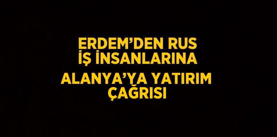 ERDEM’DEN RUS İŞ İNSANLARINA ALANYA’YA YATIRIM ÇAĞRISI