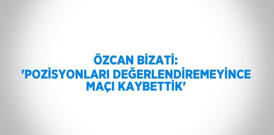 ÖZCAN BİZATİ: 'POZİSYONLARI DEĞERLENDİREMEYİNCE MAÇI KAYBETTİK'