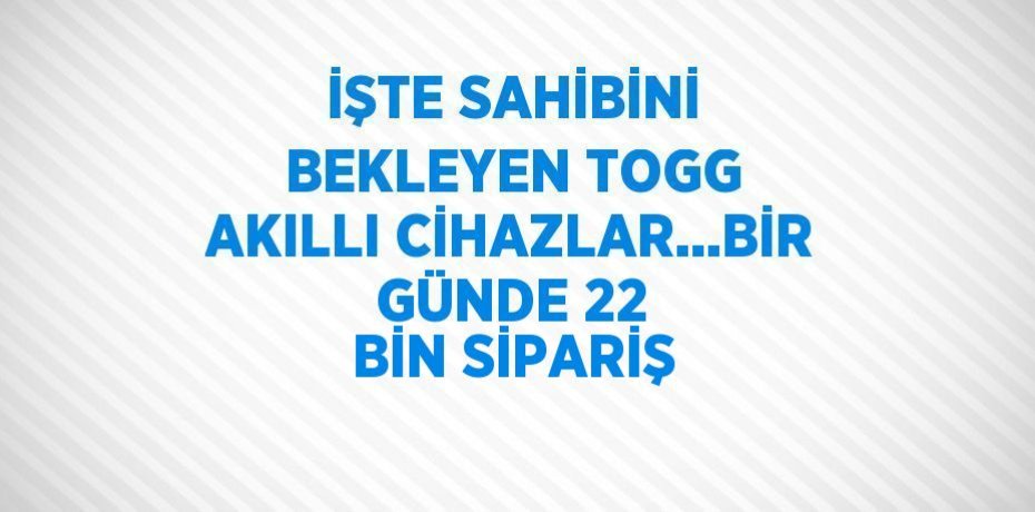 İŞTE SAHİBİNİ BEKLEYEN TOGG AKILLI CİHAZLAR...BİR GÜNDE 22 BİN SİPARİŞ