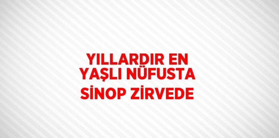 YILLARDIR EN YAŞLI NÜFUSTA SİNOP ZİRVEDE