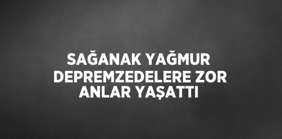 SAĞANAK YAĞMUR DEPREMZEDELERE ZOR ANLAR YAŞATTI