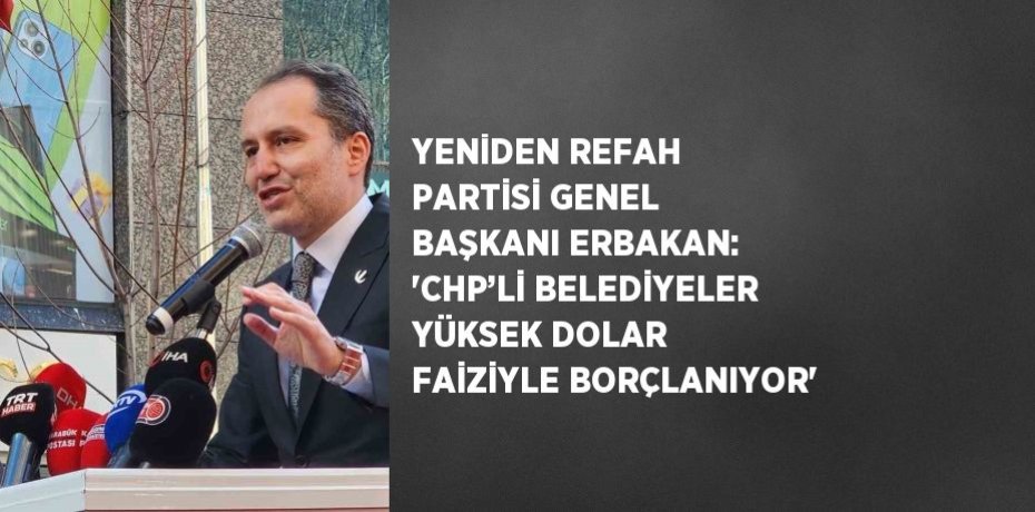 YENİDEN REFAH PARTİSİ GENEL BAŞKANI ERBAKAN: 'CHP’Lİ BELEDİYELER YÜKSEK DOLAR FAİZİYLE BORÇLANIYOR'