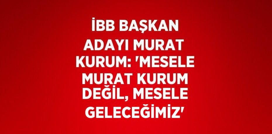 İBB BAŞKAN ADAYI MURAT KURUM: 'MESELE MURAT KURUM DEĞİL, MESELE GELECEĞİMİZ'
