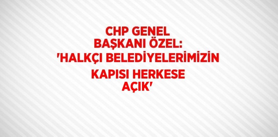CHP GENEL BAŞKANI ÖZEL: 'HALKÇI BELEDİYELERİMİZİN KAPISI HERKESE AÇIK'