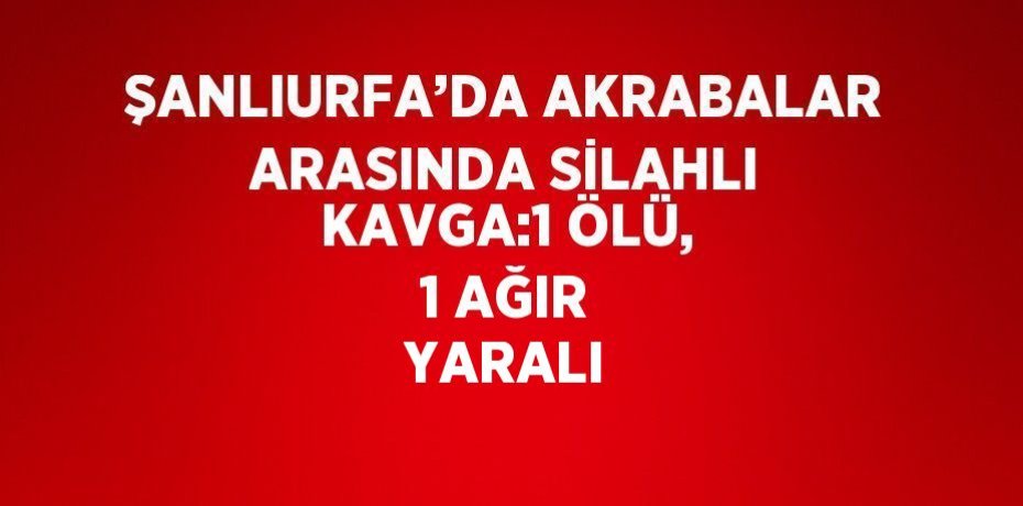 ŞANLIURFA’DA AKRABALAR ARASINDA SİLAHLI KAVGA:1 ÖLÜ, 1 AĞIR YARALI