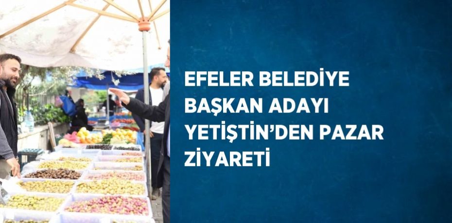 EFELER BELEDİYE BAŞKAN ADAYI YETİŞTİN’DEN PAZAR ZİYARETİ