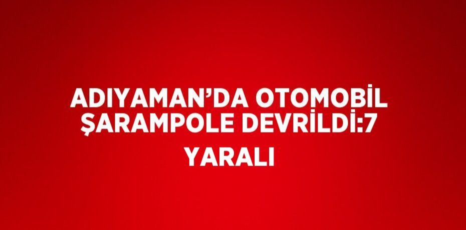 ADIYAMAN’DA OTOMOBİL ŞARAMPOLE DEVRİLDİ:7 YARALI