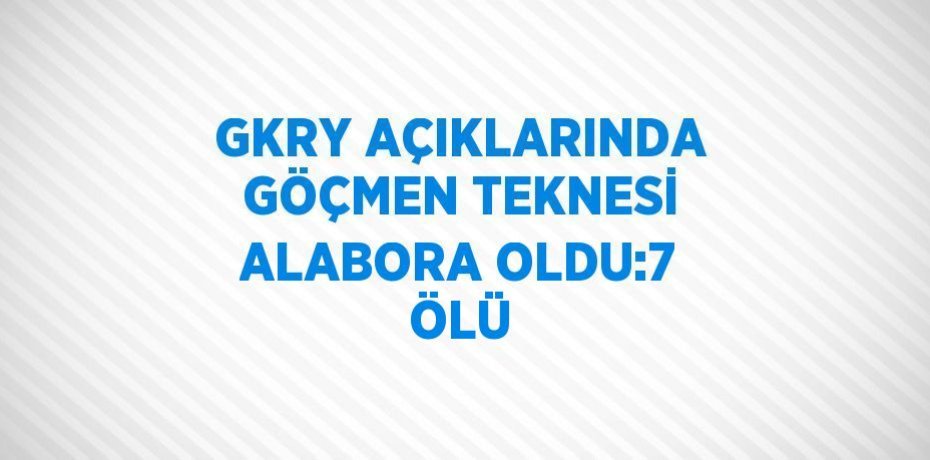 GKRY AÇIKLARINDA GÖÇMEN TEKNESİ ALABORA OLDU:7 ÖLÜ