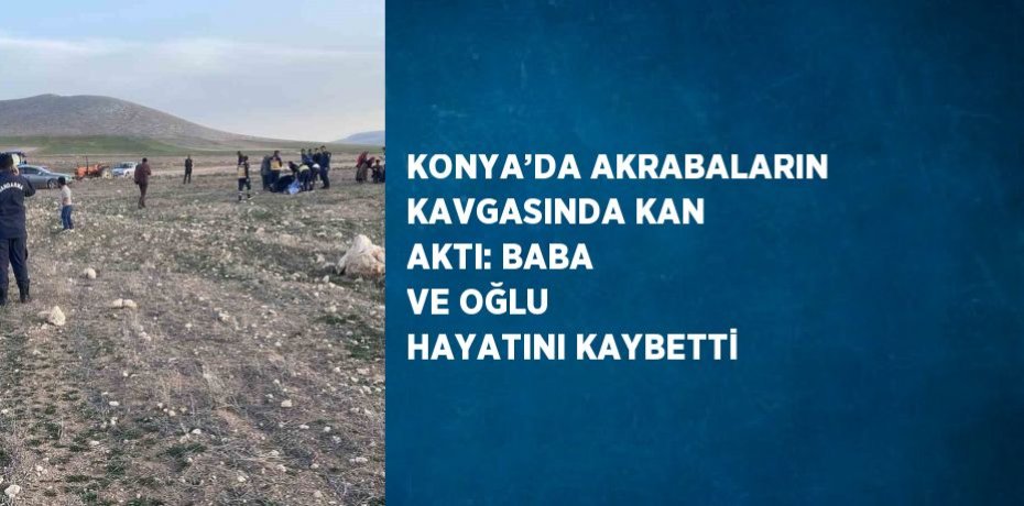 KONYA’DA AKRABALARIN KAVGASINDA KAN AKTI: BABA VE OĞLU HAYATINI KAYBETTİ