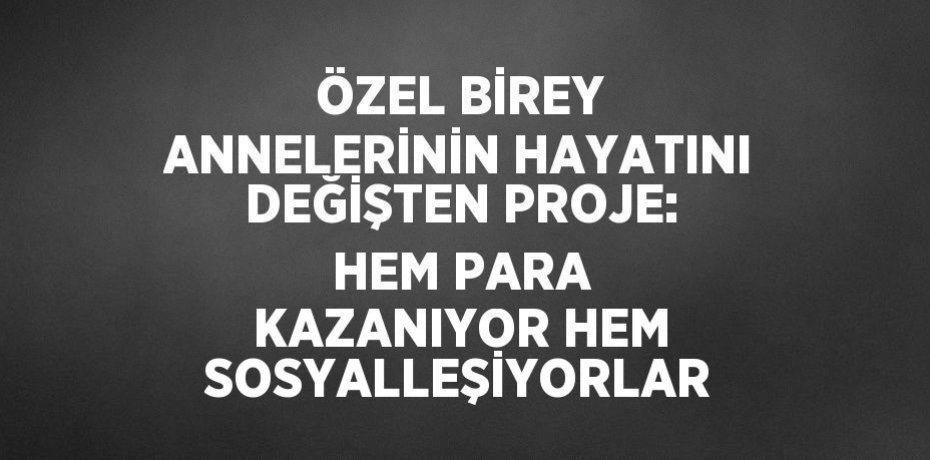 ÖZEL BİREY ANNELERİNİN HAYATINI DEĞİŞTEN PROJE: HEM PARA KAZANIYOR HEM SOSYALLEŞİYORLAR