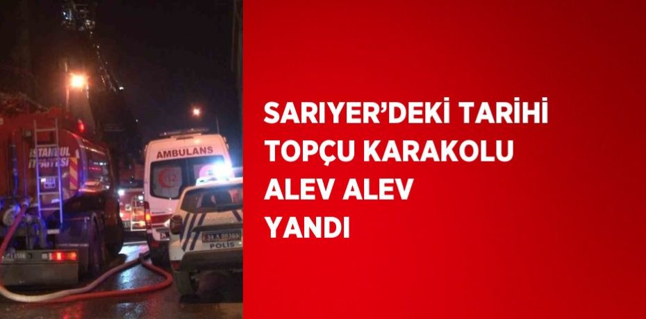 SARIYER’DEKİ TARİHİ TOPÇU KARAKOLU ALEV ALEV YANDI