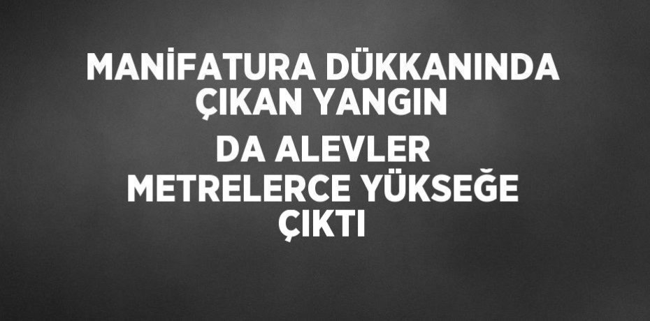 MANİFATURA DÜKKANINDA ÇIKAN YANGIN DA ALEVLER METRELERCE YÜKSEĞE ÇIKTI