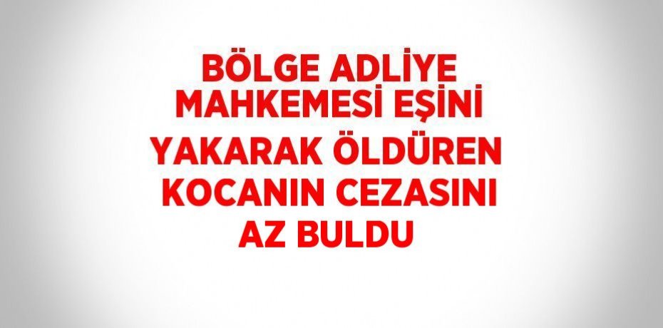 BÖLGE ADLİYE MAHKEMESİ EŞİNİ YAKARAK ÖLDÜREN KOCANIN CEZASINI AZ BULDU