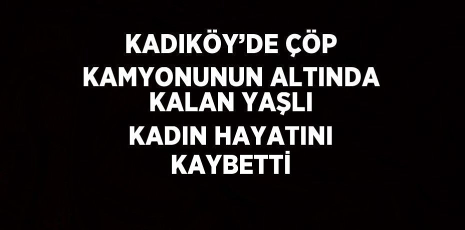 KADIKÖY’DE ÇÖP KAMYONUNUN ALTINDA KALAN YAŞLI KADIN HAYATINI KAYBETTİ