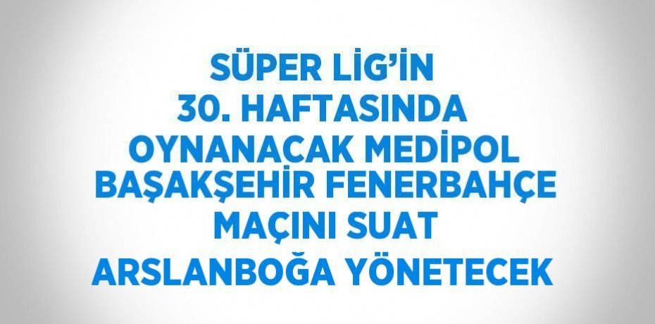 SÜPER LİG’İN 30. HAFTASINDA OYNANACAK MEDİPOL BAŞAKŞEHİR FENERBAHÇE MAÇINI SUAT ARSLANBOĞA YÖNETECEK