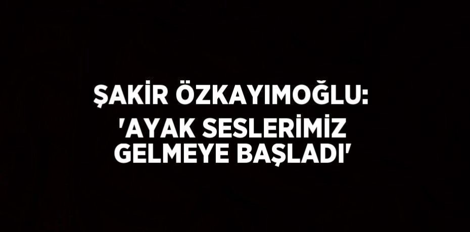 ŞAKİR ÖZKAYIMOĞLU: 'AYAK SESLERİMİZ GELMEYE BAŞLADI'