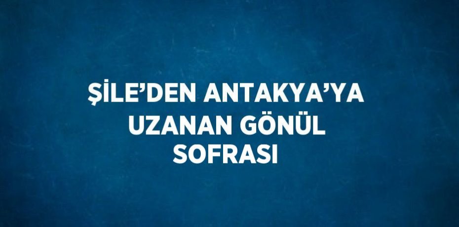 ŞİLE’DEN ANTAKYA’YA UZANAN GÖNÜL SOFRASI
