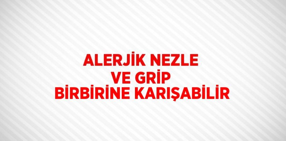 ALERJİK NEZLE VE GRİP BİRBİRİNE KARIŞABİLİR
