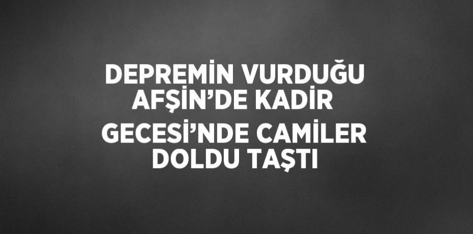 DEPREMİN VURDUĞU AFŞİN’DE KADİR GECESİ’NDE CAMİLER DOLDU TAŞTI