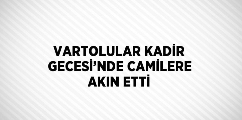 VARTOLULAR KADİR GECESİ’NDE CAMİLERE AKIN ETTİ